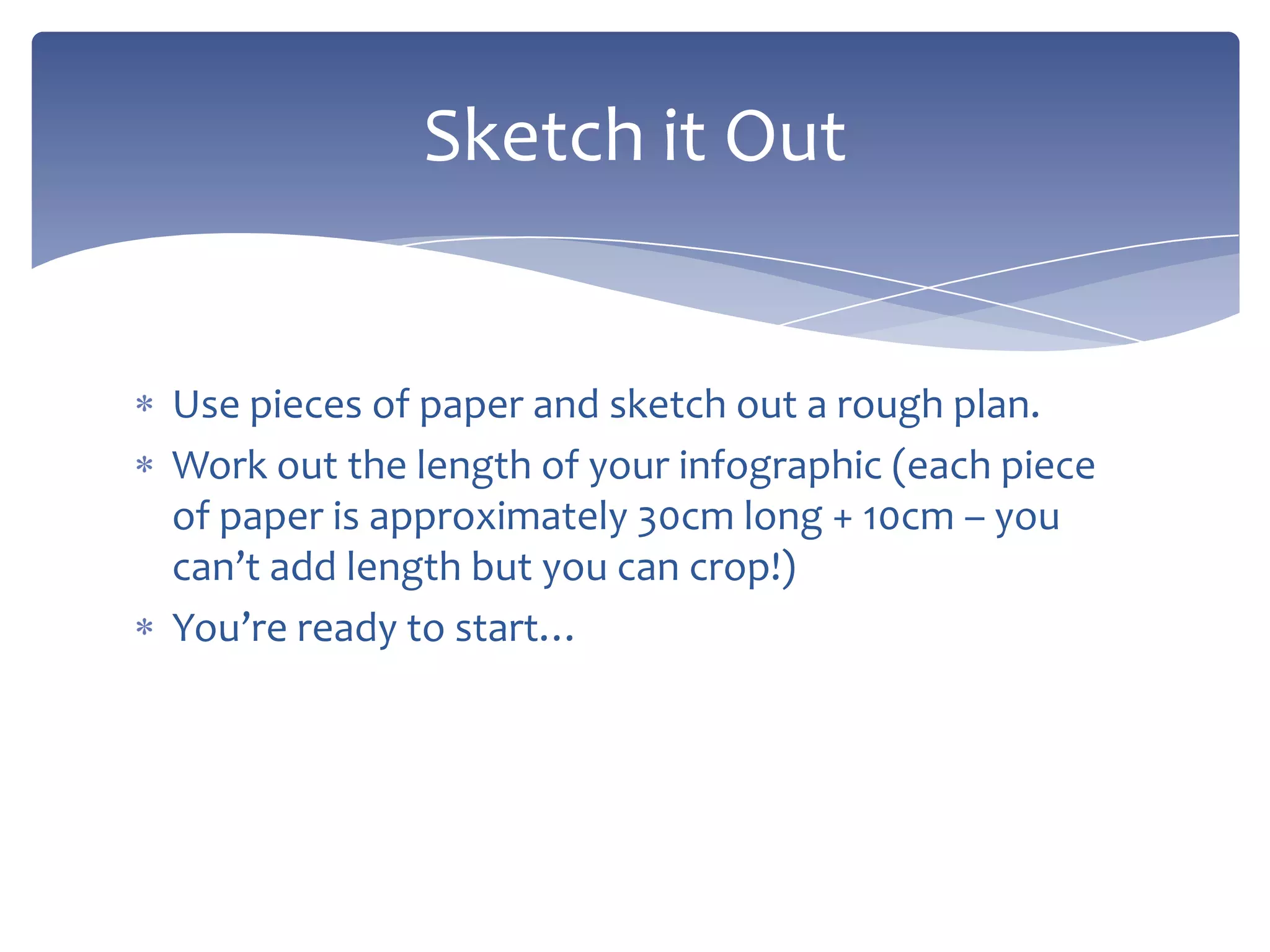 Use pieces of paper and sketch out a rough plan.
Work out the length of your infographic (each piece
of paper is approximately 30cm long + 10cm – you
can’t add length but you can crop!)
You’re ready to start…
Sketch it Out
 
