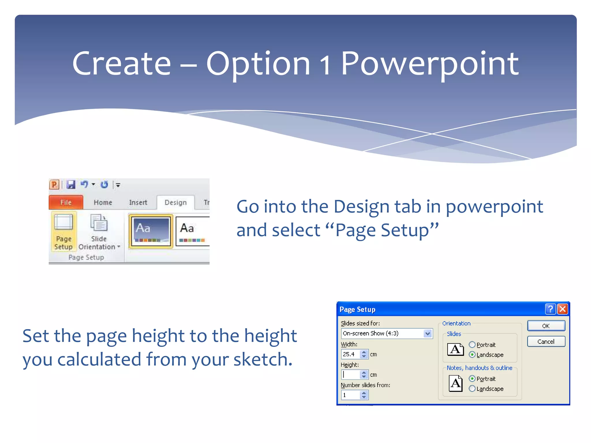 Go into the Design tab in powerpoint
and select “Page Setup”
Create – Option 1 Powerpoint
Set the page height to the height
you calculated from your sketch.
 