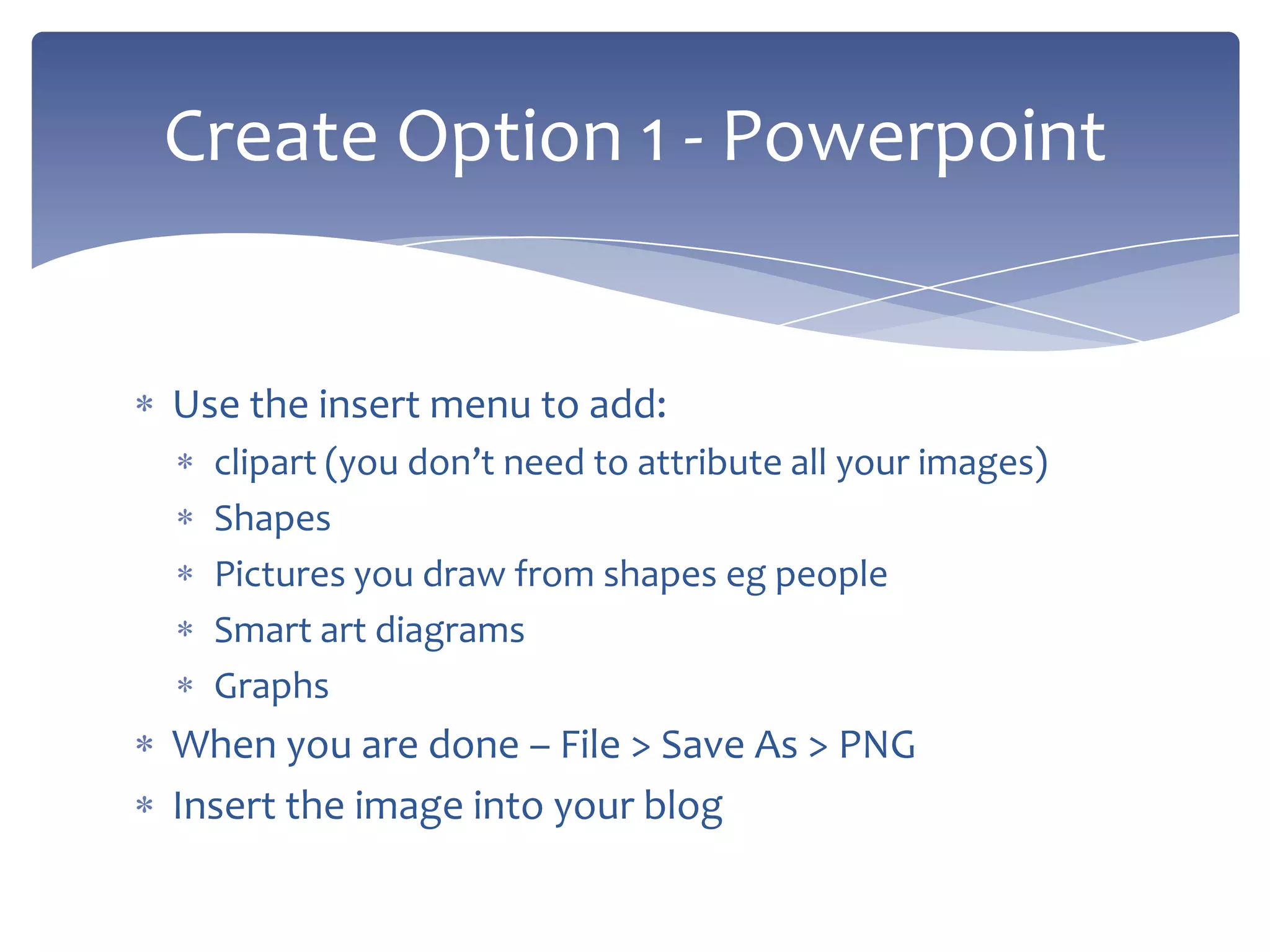 Use the insert menu to add:
clipart (you don’t need to attribute all your images)
Shapes
Pictures you draw from shapes eg people
Smart art diagrams
Graphs
When you are done – File > Save As > PNG
Insert the image into your blog
Create Option 1 - Powerpoint
 