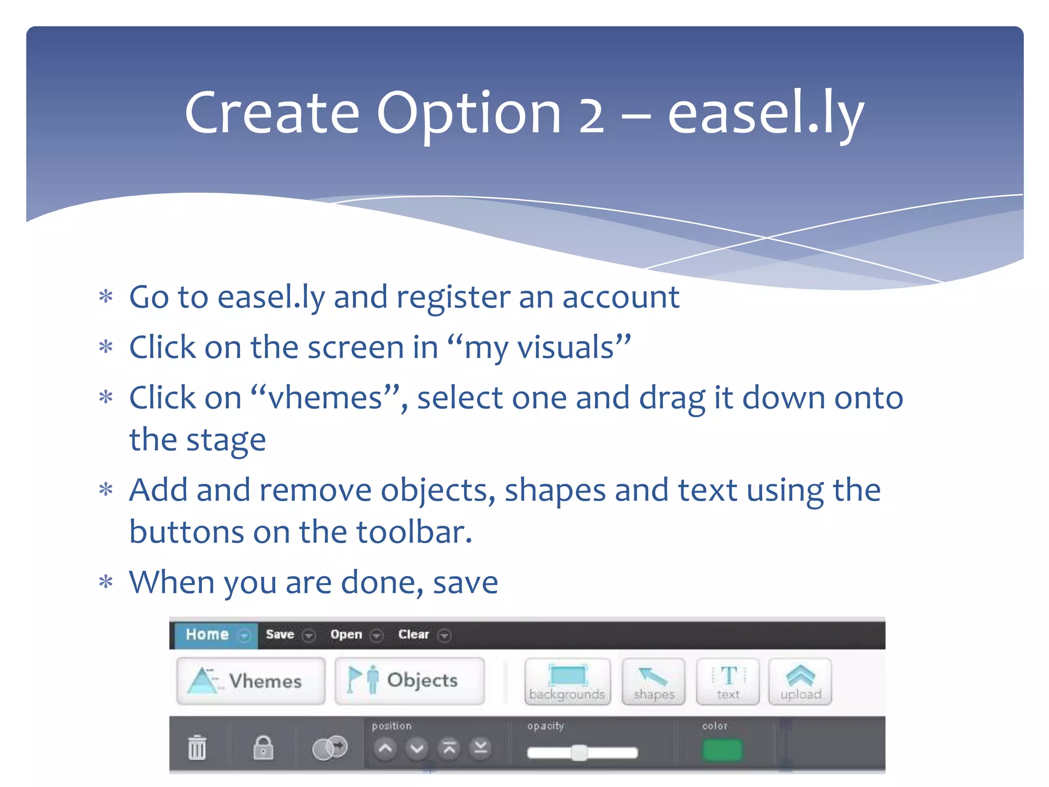 Go to easel.ly and register an account
Click on the screen in “my visuals”
Click on “vhemes”, select one and drag it down onto
the stage
Add and remove objects, shapes and text using the
buttons on the toolbar.
When you are done, save
Create Option 2 – easel.ly
 