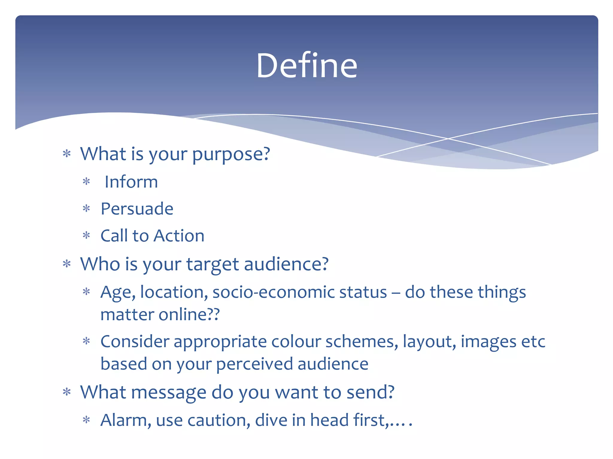 What is your purpose?
Inform
Persuade
Call to Action
Who is your target audience?
Age, location, socio-economic status – do these things
matter online??
Consider appropriate colour schemes, layout, images etc
based on your perceived audience
What message do you want to send?
Alarm, use caution, dive in head first,….
Define
 