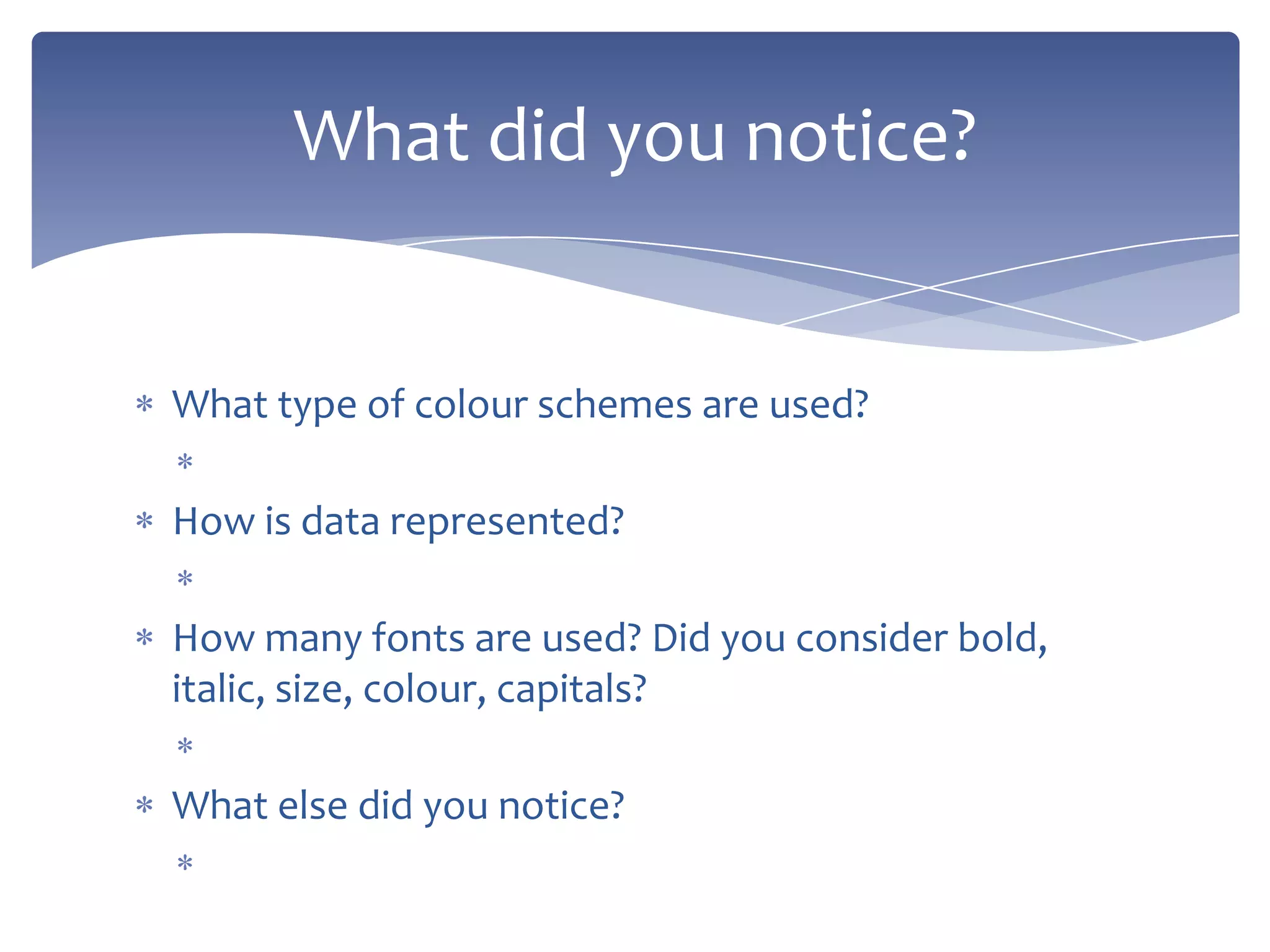 What type of colour schemes are used?
How is data represented?
How many fonts are used? Did you consider bold,
italic, size, colour, capitals?
What else did you notice?
What did you notice?
 