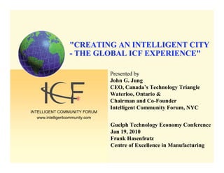 "CREATING AN INTELLIGENT CITY
                  - THE GLOBAL ICF EXPERIENCE"

                                  Presented by
                                  John G. Jung
                                  CEO, Canada’s Technology Triangle
                                  Waterloo, Ontario &
                                  Chairman and Co-Founder
                                  Intelligent Community Forum, NYC
INTELLIGENT COMMUNITY FORUM
   www.intelligentcommunity.com
                                  Guelph Technology Economy Conference
                                  Jan 19, 2010
                                  Frank Hasenfratz
                                  Centre of Excellence in Manufacturing
 