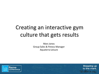 Creating an interactive gym culture that gets results Marc Jones Group Sales & Fitness Manager Aquaterra Leisure 