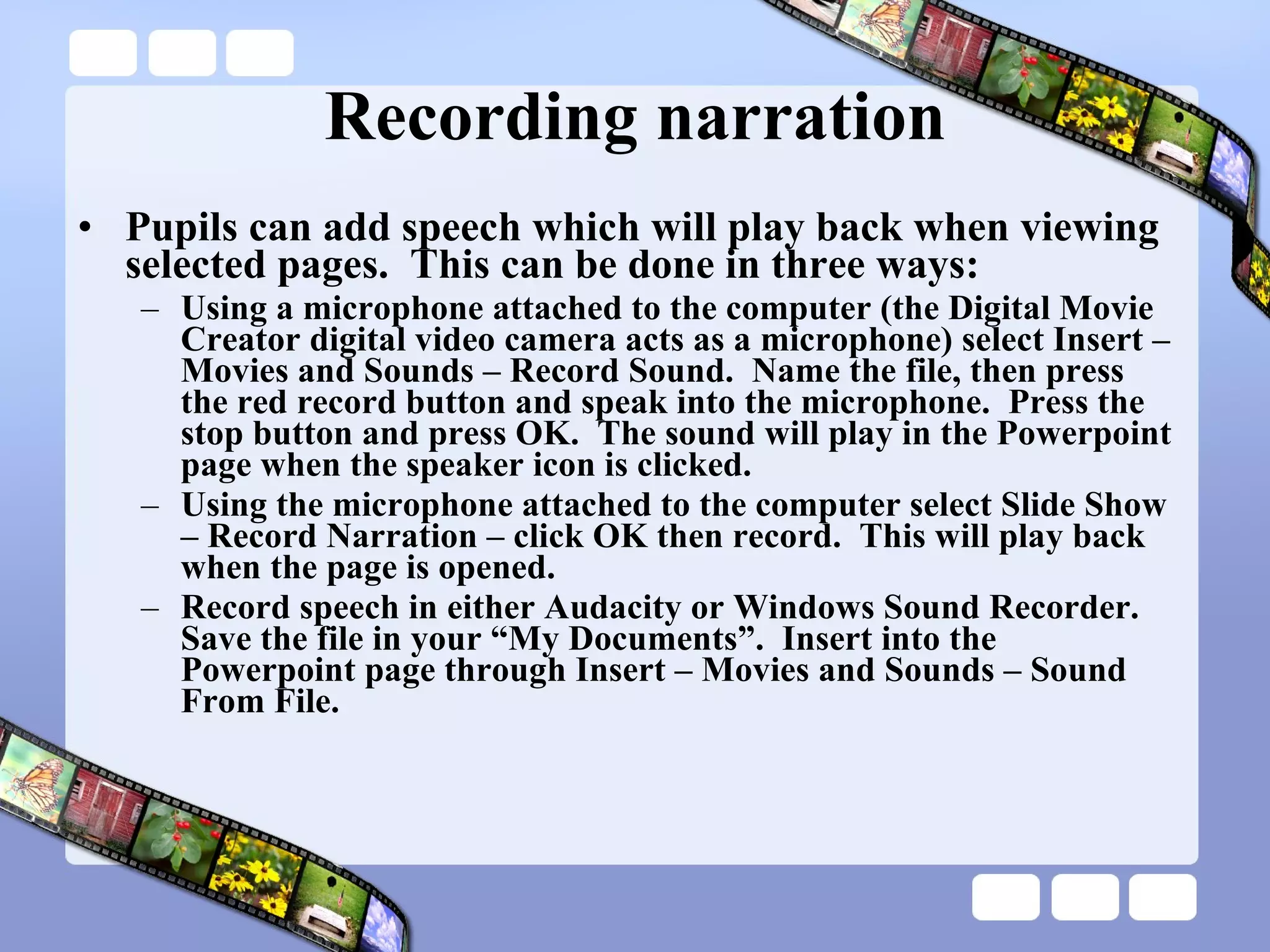 Recording narration Pupils can add speech which will play back when viewing selected pages.  This can be done in three ways: Using a microphone attached to the computer (the Digital Movie Creator digital video camera acts as a microphone) select Insert – Movies and Sounds – Record Sound.  Name the file, then press the red record button and speak into the microphone.  Press the stop button and press OK.  The sound will play in the Powerpoint page when the speaker icon is clicked. Using the microphone attached to the computer select Slide Show – Record Narration – click OK then record.  This will play back when the page is opened. Record speech in either Audacity or Windows Sound Recorder.  Save the file in your “My Documents”.  Insert into the Powerpoint page through Insert – Movies and Sounds – Sound From File. 
