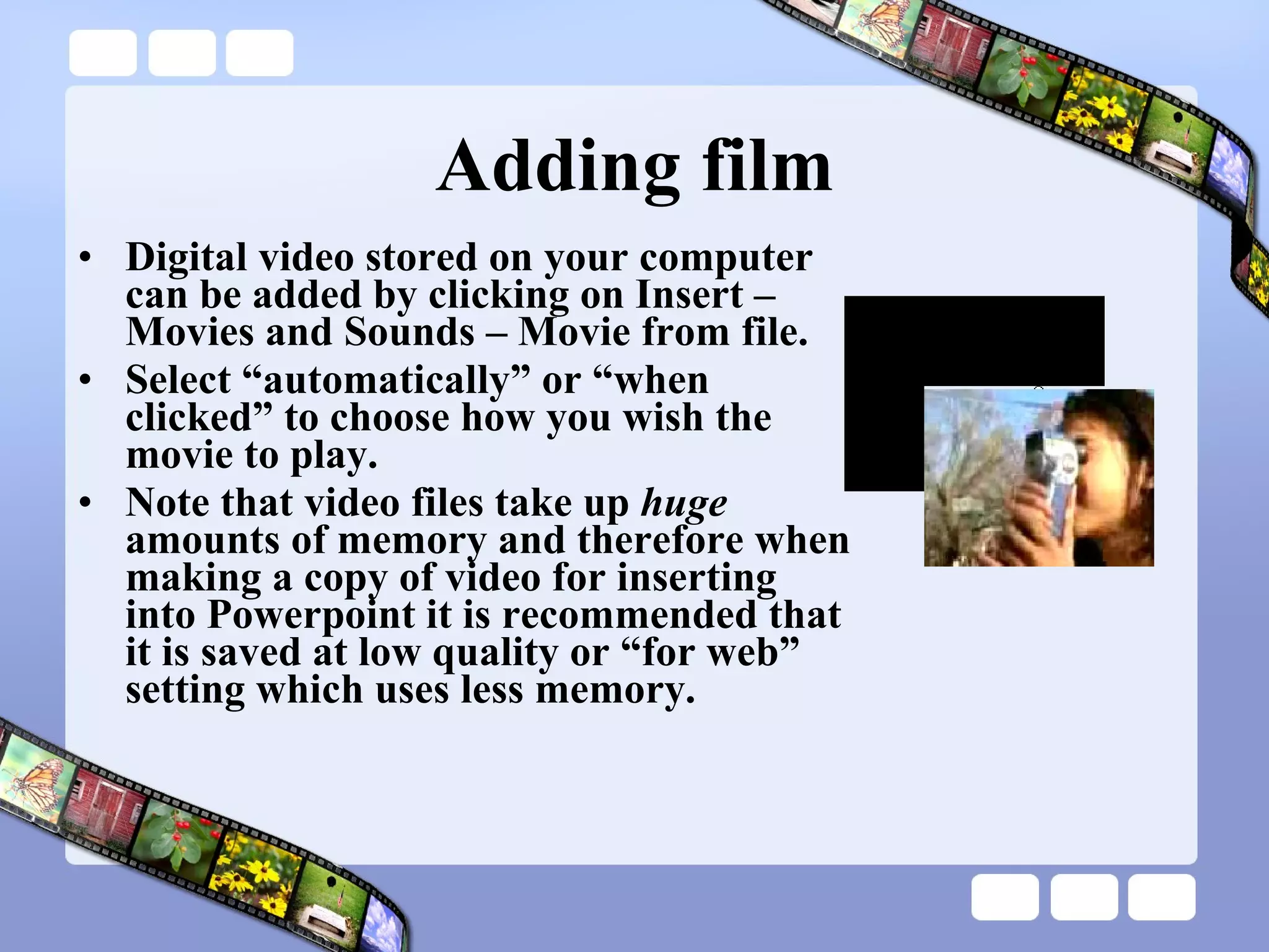 Adding film Digital video stored on your computer can be added by clicking on Insert – Movies and Sounds – Movie from file. Select “automatically” or “when clicked” to choose how you wish the movie to play. Note that video files take up  huge  amounts of memory and therefore when making a copy of video for inserting into Powerpoint it is recommended that it is saved at low quality or “for web” setting which uses less memory.  