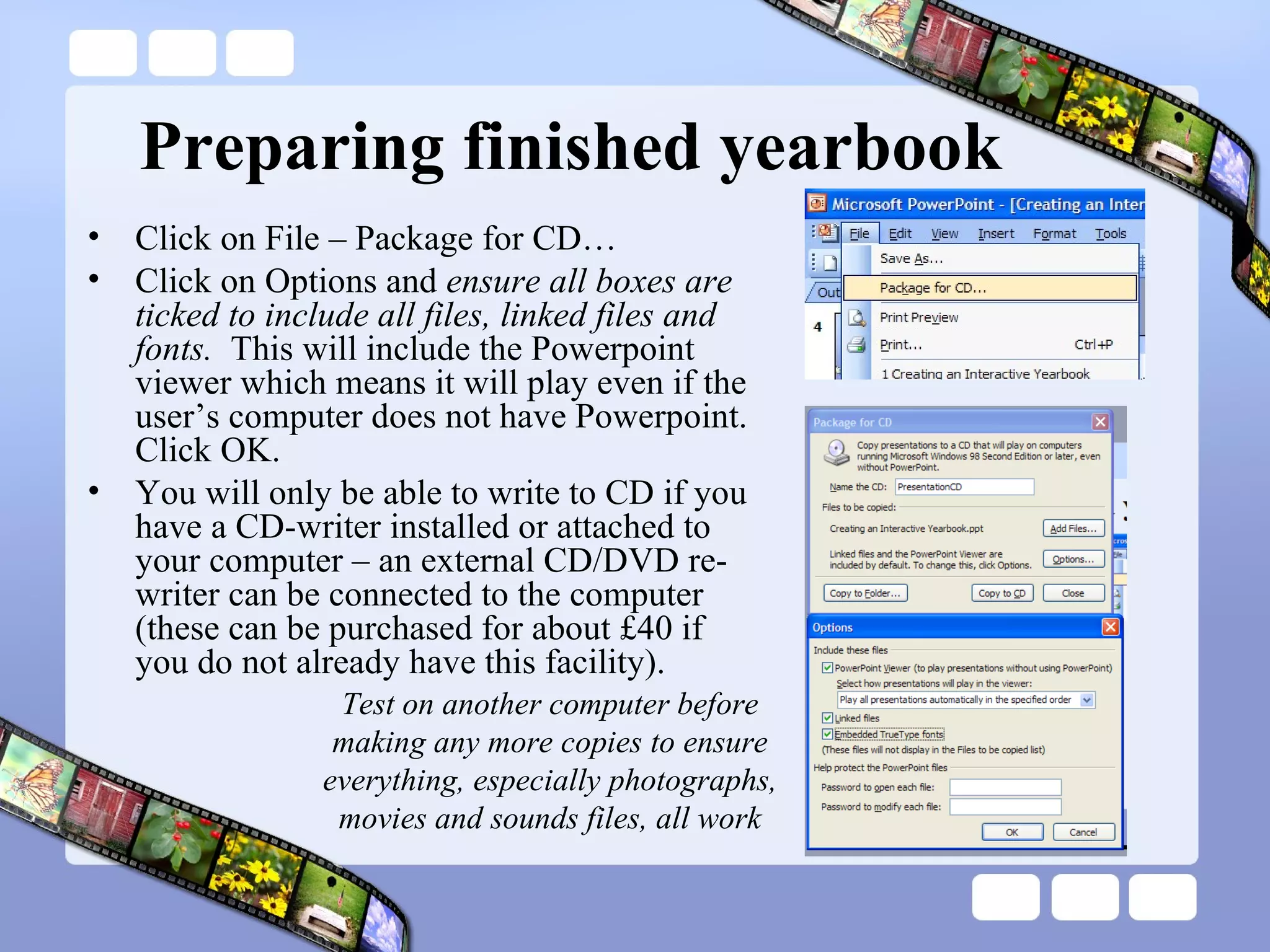 Preparing finished yearbook Test on another computer before making any more copies to ensure everything, especially photographs, movies and sounds files, all work Click on File – Package for CD… Click on Options and  ensure all boxes are ticked to include all files, linked files and fonts.  This will include the Powerpoint viewer which means it will play even if the user’s computer does not have Powerpoint.  Click OK. You will only be able to write to CD if you have a CD-writer installed or attached to your computer – an external CD/DVD re-writer can be connected to the computer (these can be purchased for about £40 if you do not already have this facility). 