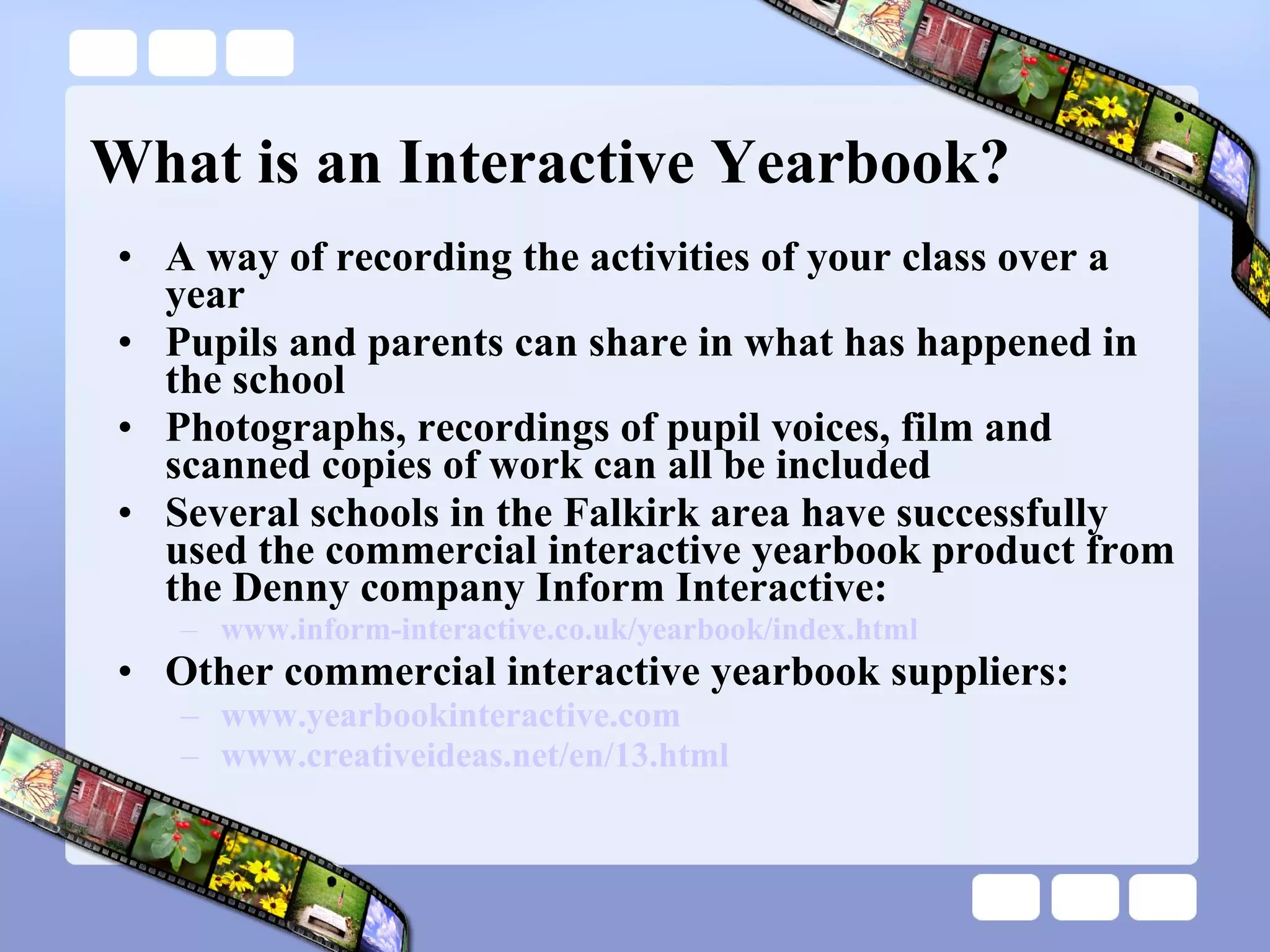 What is an Interactive Yearbook? A way of recording the activities of your class over a year Pupils and parents can share in what has happened in the school Photographs, recordings of pupil voices, film and scanned copies of work can all be included Several schools in the Falkirk area have successfully used the commercial interactive yearbook product from the Denny company Inform Interactive: www.inform-interactive.co.uk/yearbook/index.html Other commercial interactive yearbook suppliers: www.yearbookinteractive.com www.creativeideas.net/en/13.html 