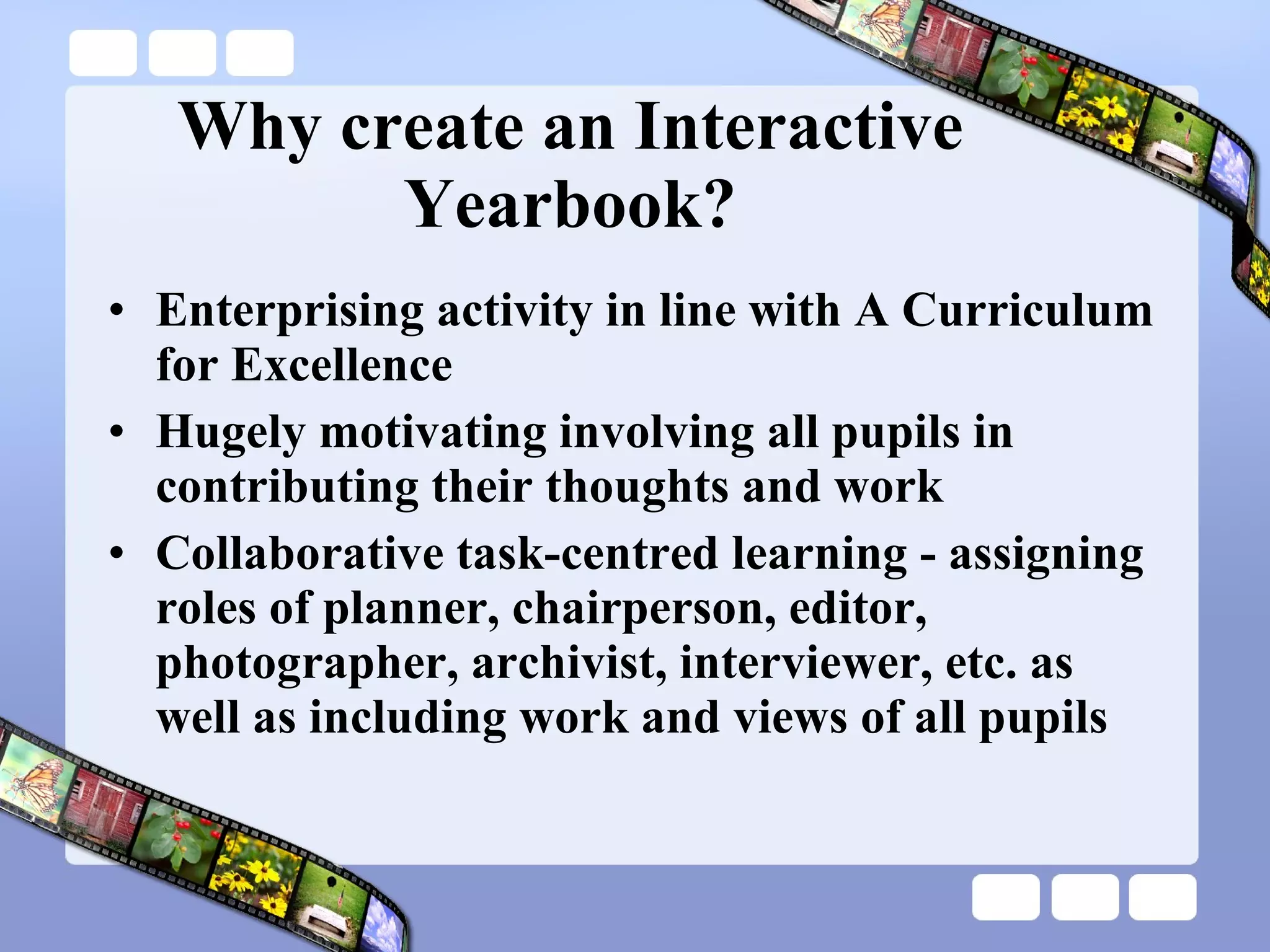 Why create an Interactive Yearbook? Enterprising activity in line with A Curriculum for Excellence Hugely motivating involving all pupils in contributing their thoughts and work Collaborative task-centred learning - assigning roles of planner, chairperson, editor, photographer, archivist, interviewer, etc. as well as including work and views of all pupils 