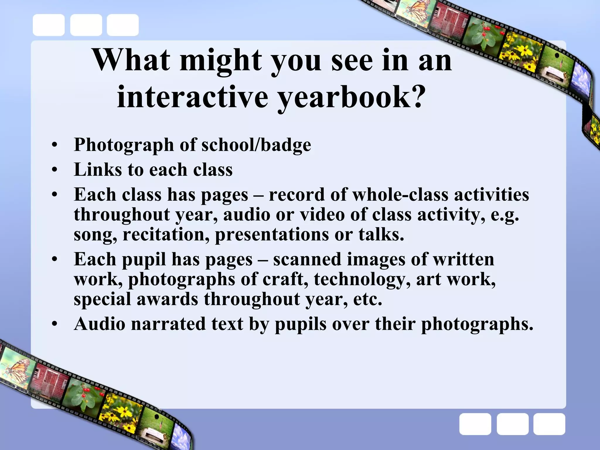 What might you see in an interactive yearbook? Photograph of school/badge Links to each class Each class has pages – record of whole-class activities throughout year, audio or video of class activity, e.g. song, recitation, presentations or talks. Each pupil has pages – scanned images of written work, photographs of craft, technology, art work, special awards throughout year, etc. Audio narrated text by pupils over their photographs. 