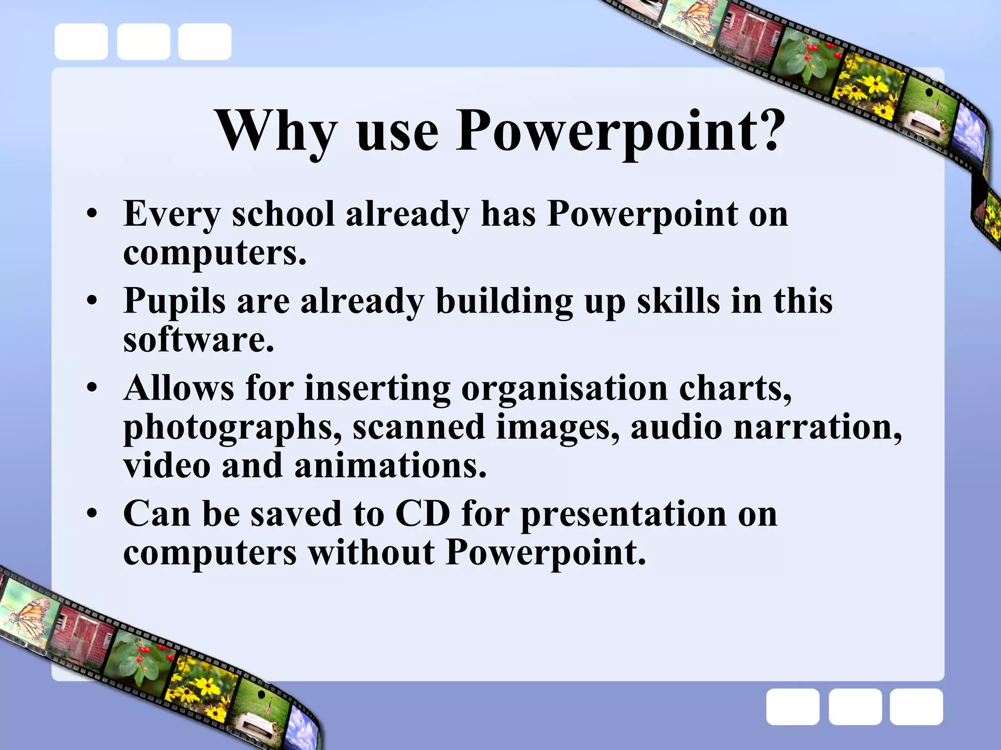 Why use Powerpoint? Every school already has Powerpoint on computers. Pupils are already building up skills in this software. Allows for inserting organisation charts, photographs, scanned images, audio narration, video and animations. Can be saved to CD for presentation on computers without Powerpoint. 