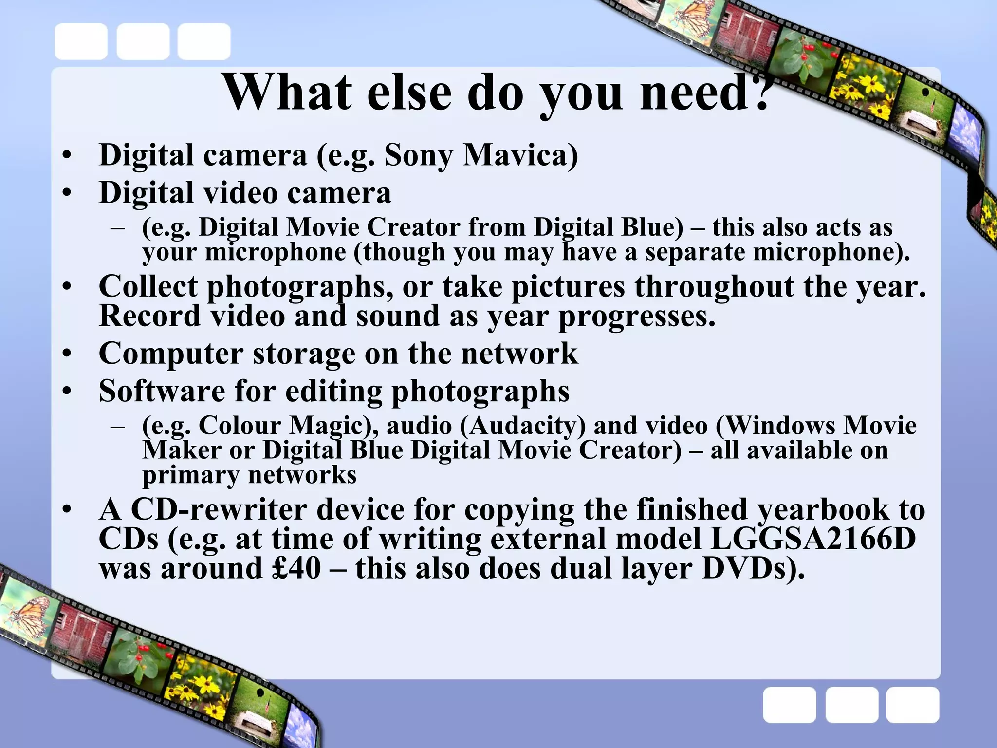 What else do you need? Digital camera (e.g. Sony Mavica) Digital video camera  (e.g. Digital Movie Creator from Digital Blue) – this also acts as your microphone (though you may have a separate microphone). Collect photographs, or take pictures throughout the year.  Record video and sound as year progresses. Computer storage on the network Software for editing photographs  (e.g. Colour Magic), audio (Audacity) and video (Windows Movie Maker or Digital Blue Digital Movie Creator) – all available on primary networks A CD-rewriter device for copying the finished yearbook to CDs (e.g. at time of writing external model LGGSA2166D was around £40 – this also does dual layer DVDs). 