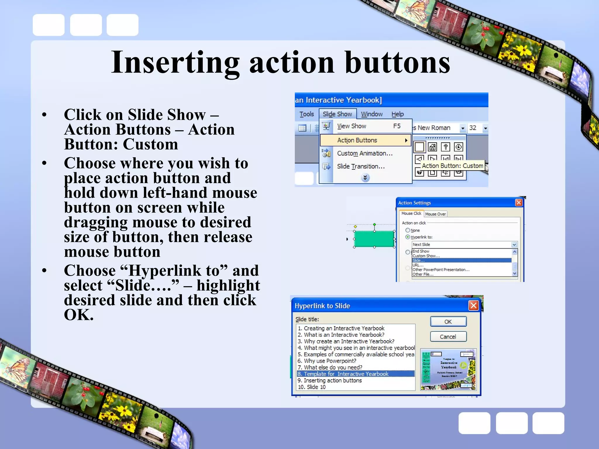 Inserting action buttons Click on Slide Show – Action Buttons – Action Button: Custom Choose where you wish to place action button and hold down left-hand mouse button on screen while dragging mouse to desired size of button, then release mouse button Choose “Hyperlink to” and select “Slide….” – highlight desired slide and then click OK. 