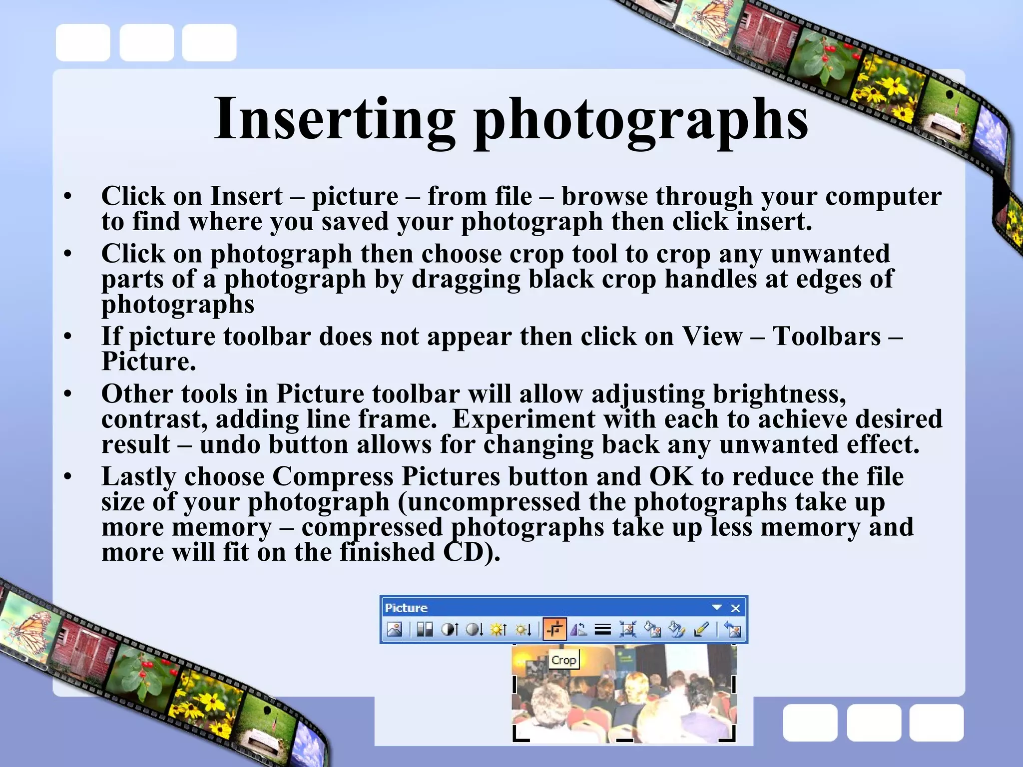 Inserting photographs Click on Insert – picture – from file – browse through your computer to find where you saved your photograph then click insert. Click on photograph then choose crop tool to crop any unwanted parts of a photograph by dragging black crop handles at edges of photographs If picture toolbar does not appear then click on View – Toolbars – Picture. Other tools in Picture toolbar will allow adjusting brightness, contrast, adding line frame.  Experiment with each to achieve desired result – undo button allows for changing back any unwanted effect. Lastly choose Compress Pictures button and OK to reduce the file size of your photograph (uncompressed the photographs take up more memory – compressed photographs take up less memory and more will fit on the finished CD). 