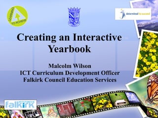 Creating an Interactive Yearbook Malcolm Wilson ICT Curriculum Development Officer Falkirk Council Education Services 