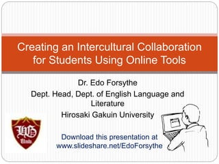 Dr. Edo Forsythe
Dept. Head, Dept. of English Language and
Literature
Hirosaki Gakuin University
Creating an Intercultural Collaboration
for Students Using Online Tools
Download this presentation at
www.slideshare.net/EdoForsythe
 