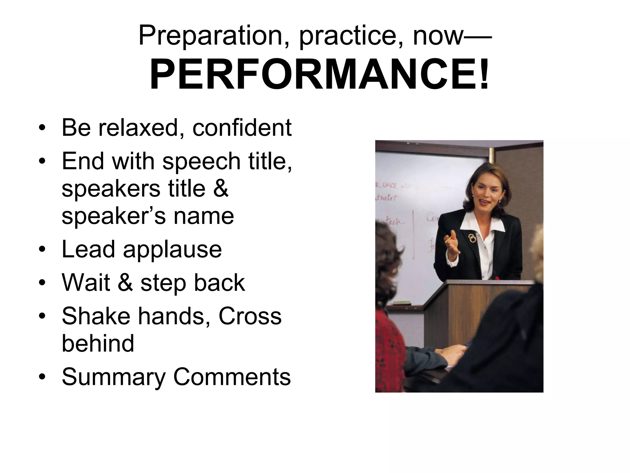 Preparation, practice, now—   PERFORMANCE! Be relaxed, confident End with speech title, speakers title & speaker’s name Lead applause Wait & step back Shake hands, Cross behind Summary Comments 