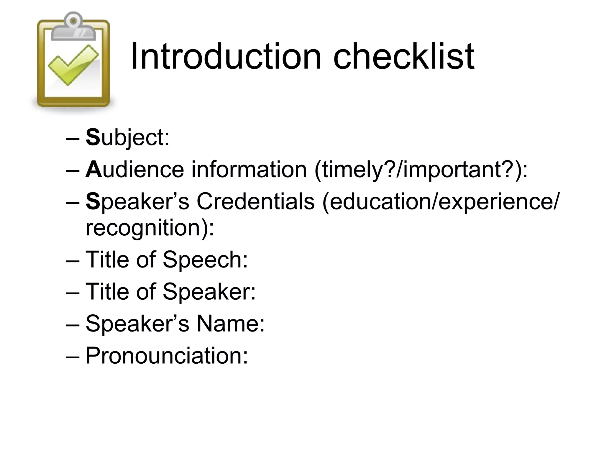 Introduction checklist S ubject: A udience information (timely?/important?): S peaker’s Credentials (education/experience/recognition): Title of Speech: Title of Speaker: Speaker’s Name: Pronounciation: 