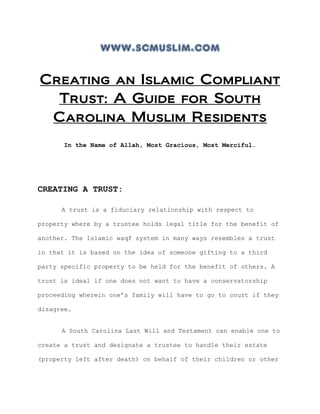 www.scmuslim.com
Creating an Islamic Compliant
Trust: A Guide for South
Carolina Muslim Residents
In the Name of Allah, Most Gracious, Most Merciful.
CREATING A TRUST:
A trust is a fiduciary relationship with respect to
property where by a trustee holds legal title for the benefit of
another. The Islamic waqf system in many ways resembles a trust
in that it is based on the idea of someone gifting to a third
party specific property to be held for the benefit of others. A
trust is ideal if one does not want to have a conservatorship
proceeding wherein one’s family will have to go to court if they
disagree.
A South Carolina Last Will and Testament can enable one to
create a trust and designate a trustee to handle their estate
(property left after death) on behalf of their children or other
 