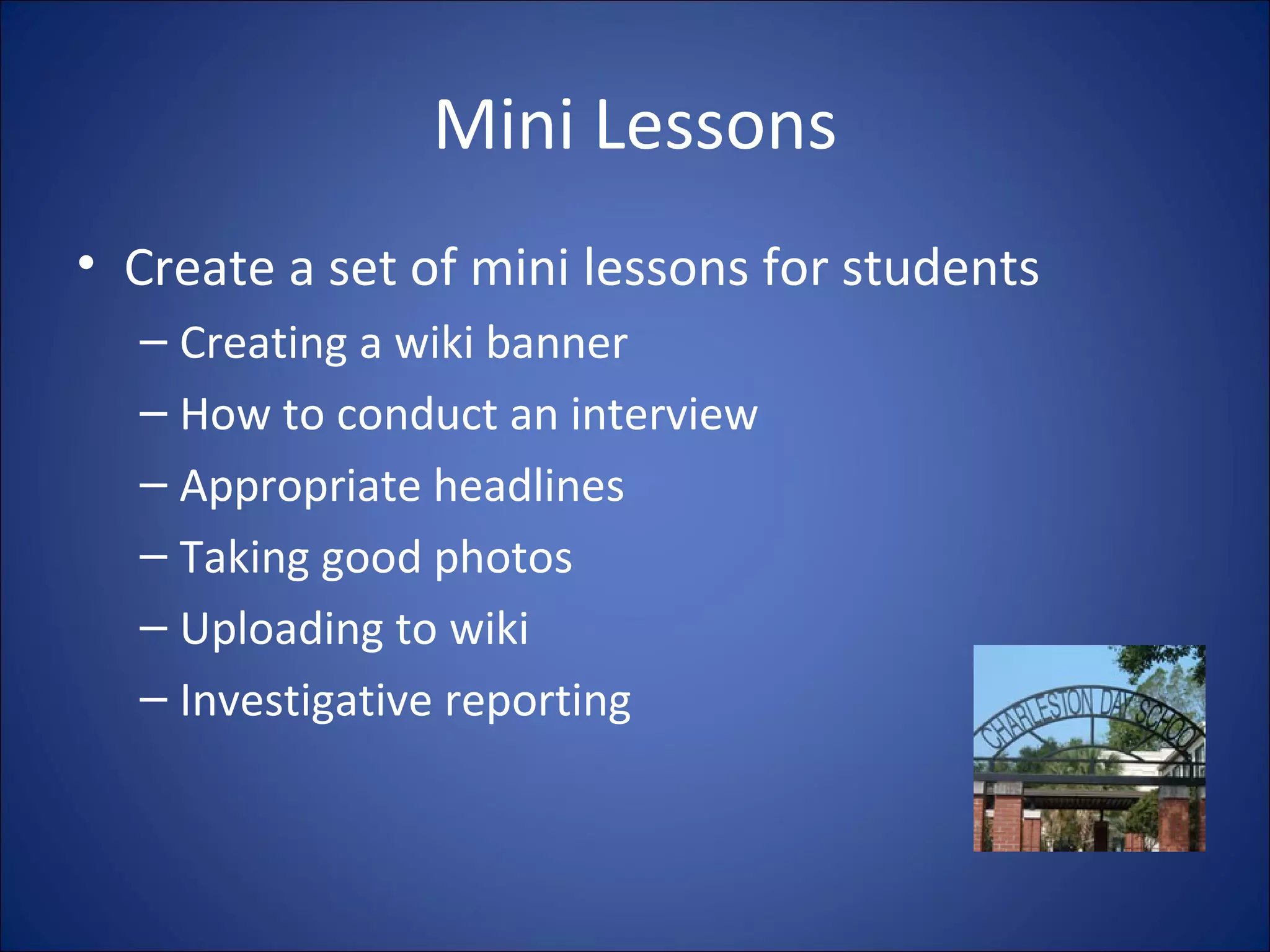 Mini Lessons Create a set of mini lessons for students Creating a wiki banner How to conduct an interview Appropriate headlines Taking good photos Uploading to wiki Investigative reporting 