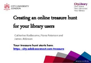 www.city.ac.uk/librarywww.city.ac.uk/library
Creating an online treasure hunt
for your library users
Catherine Radbourne, Fiona Paterson and
James Atkinson
Your treasure hunt starts here:
https://city.adobeconnect.com/treasure
 