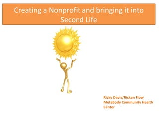 Creating a Nonprofit and bringing it into Second Life Ricky Davis/Ricken Flow MetaBody Community Health Center 