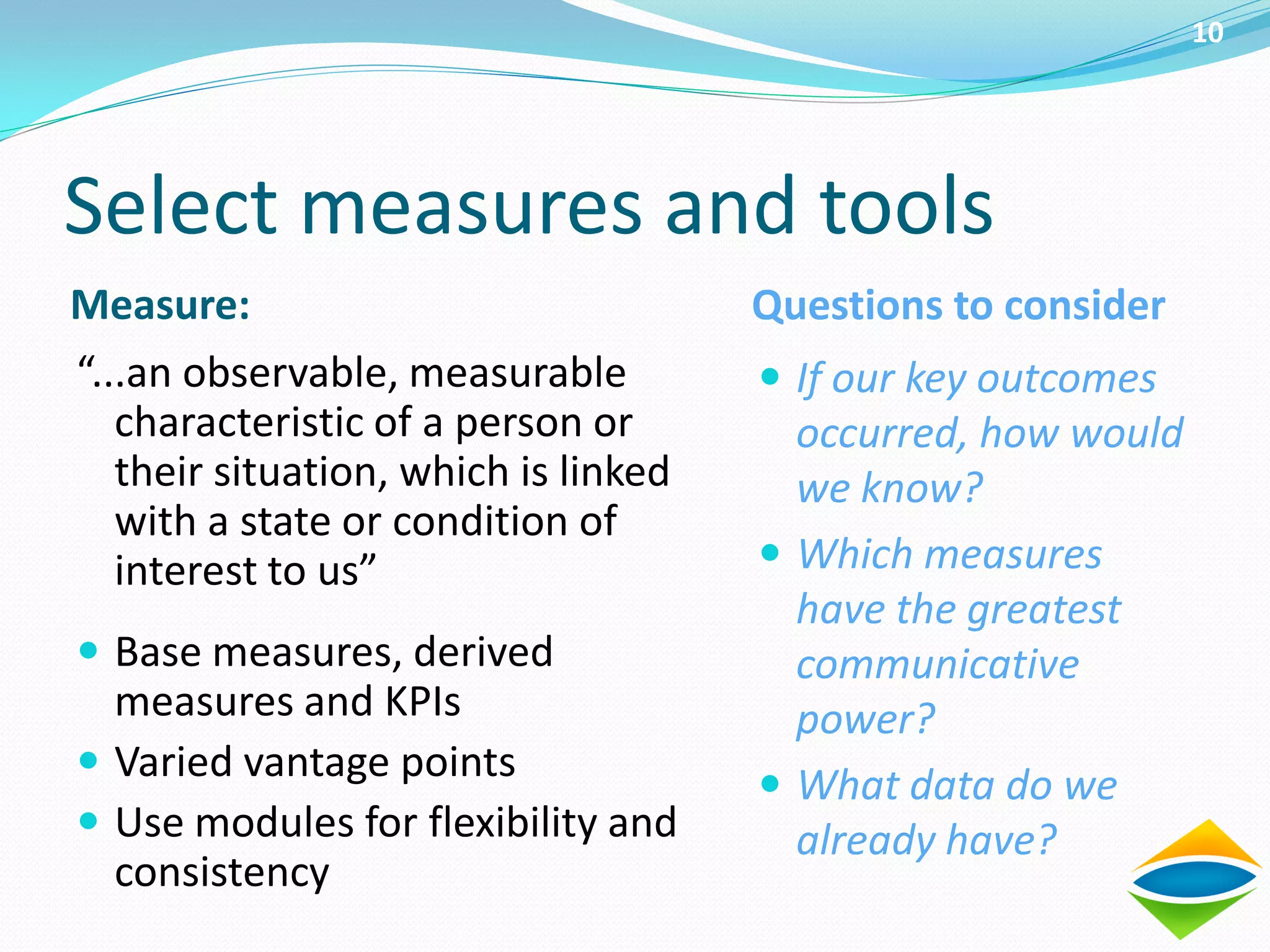 10




Select measures and tools
Measure:                              Questions to consider
“...an observable, measurable          If our key outcomes
   characteristic of a person or        occurred, how would
   their situation, which is linked     we know?
   with a state or condition of
   interest to us”                     Which measures
                                        have the greatest
 Base measures, derived                communicative
  measures and KPIs                     power?
 Varied vantage points
                                       What data do we
 Use modules for flexibility and       already have?
  consistency
 