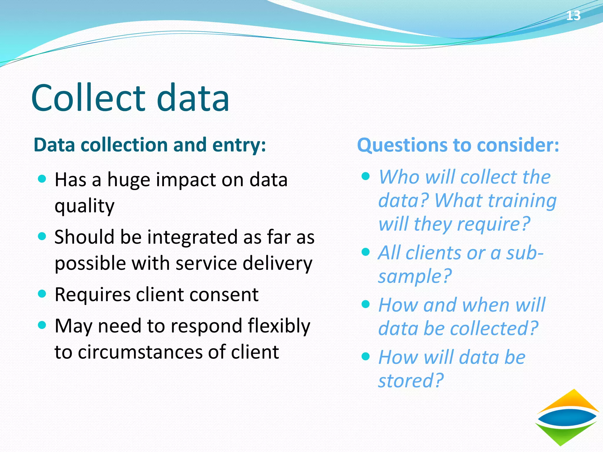 13




Collect data
Data collection and entry:         Questions to consider:
 Has a huge impact on data         Who will collect the
  quality                            data? What training
                                     will they require?
 Should be integrated as far as
                                    All clients or a sub-
  possible with service delivery
                                     sample?
 Requires client consent
                                    How and when will
 May need to respond flexibly       data be collected?
  to circumstances of client        How will data be
                                     stored?
 