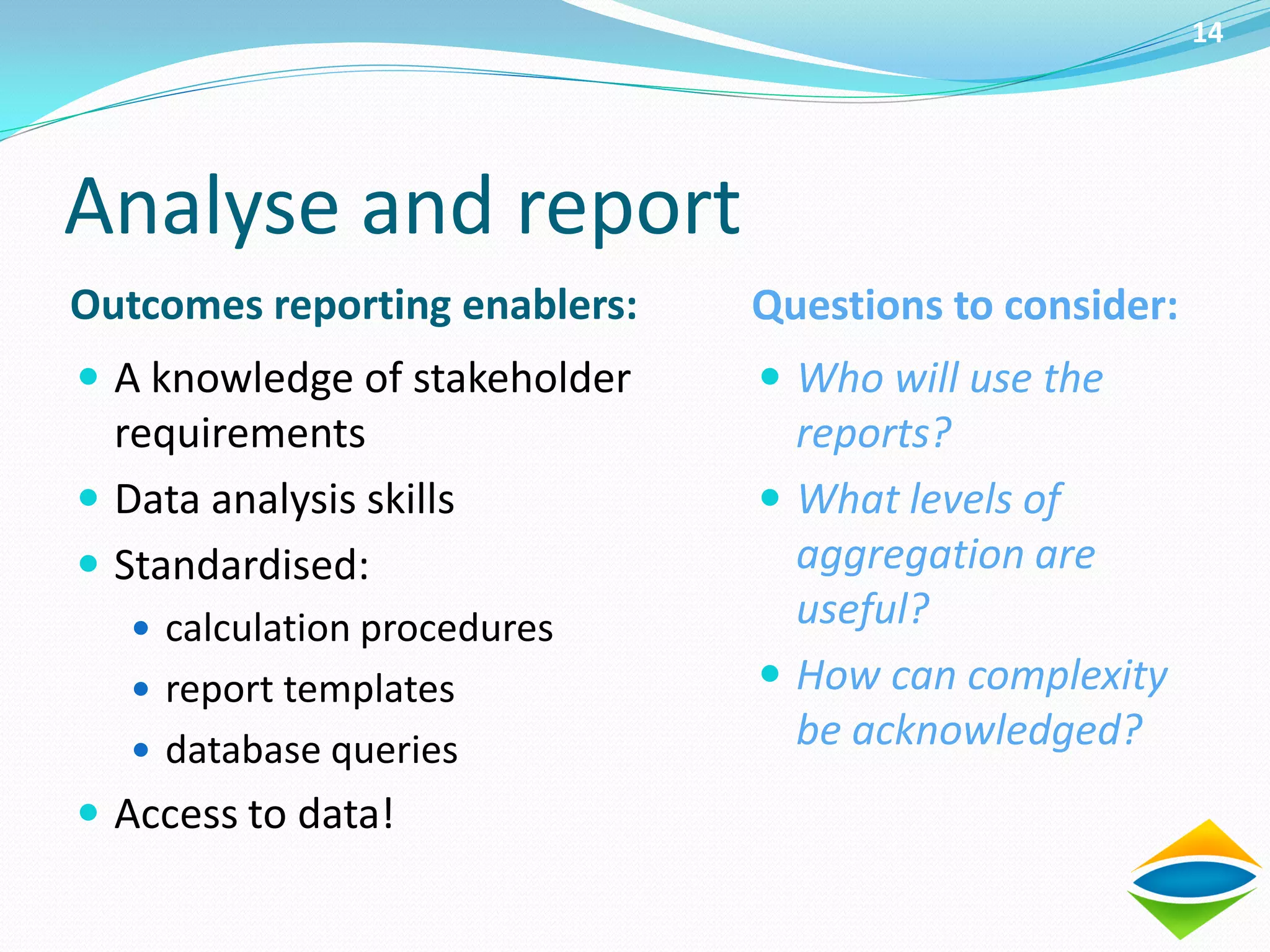 14




Analyse and report
Outcomes reporting enablers:   Questions to consider:
 A knowledge of stakeholder    Who will use the
  requirements                   reports?
 Data analysis skills          What levels of
 Standardised:                  aggregation are
    calculation procedures      useful?
    report templates           How can complexity
    database queries
                                 be acknowledged?
 Access to data!
 