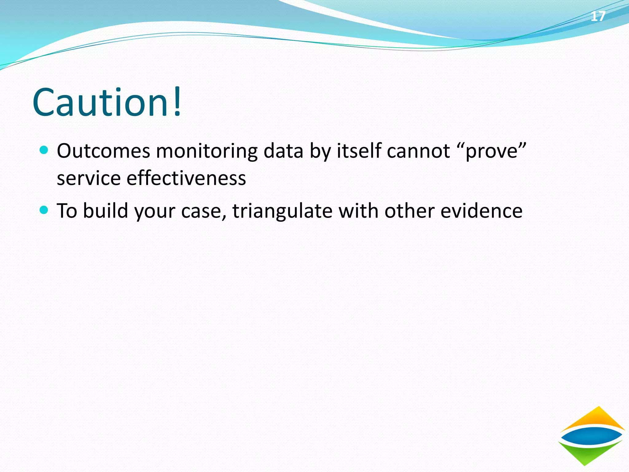 17




Caution!
 Outcomes monitoring data by itself cannot “prove”
  service effectiveness
 To build your case, triangulate with other evidence
 