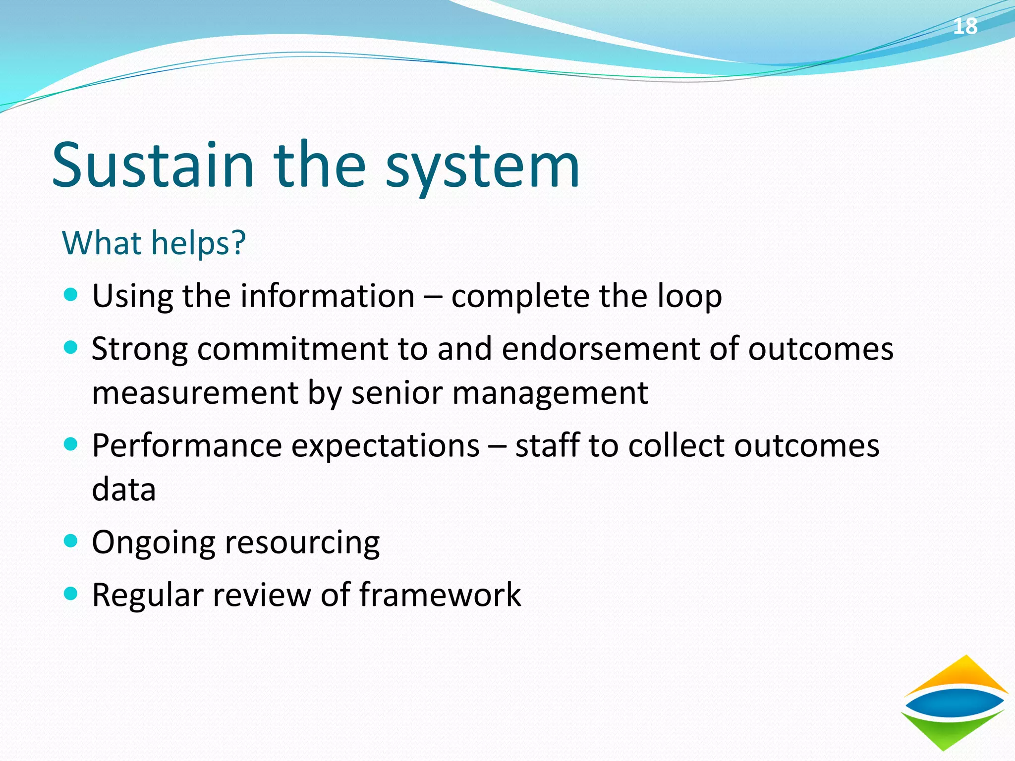 18




Sustain the system
What helps?
 Using the information – complete the loop
 Strong commitment to and endorsement of outcomes
  measurement by senior management
 Performance expectations – staff to collect outcomes
  data
 Ongoing resourcing
 Regular review of framework
 
