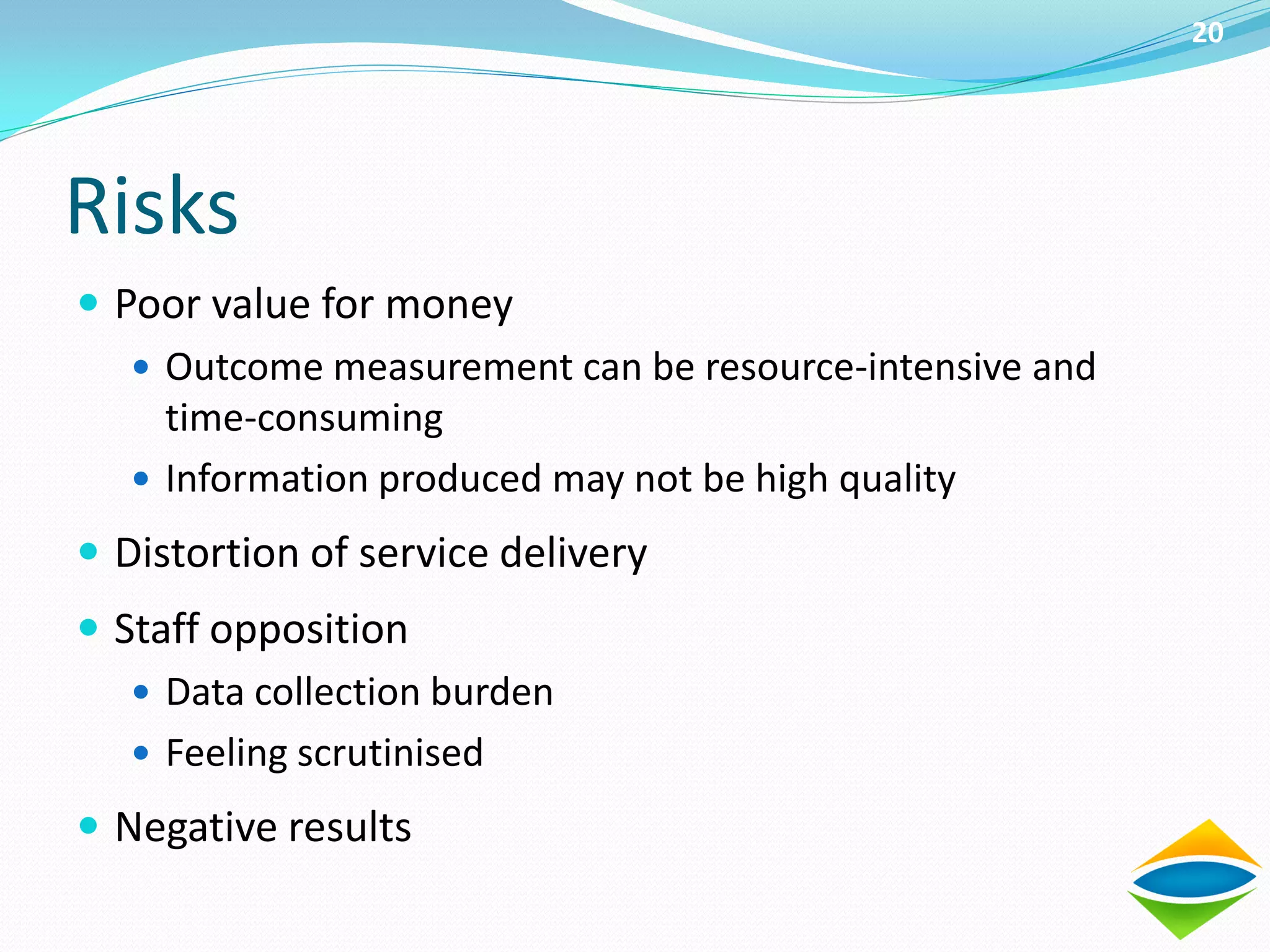 20




Risks
 Poor value for money
    Outcome measurement can be resource-intensive and
     time-consuming
    Information produced may not be high quality

 Distortion of service delivery
 Staff opposition
    Data collection burden
    Feeling scrutinised

 Negative results
 