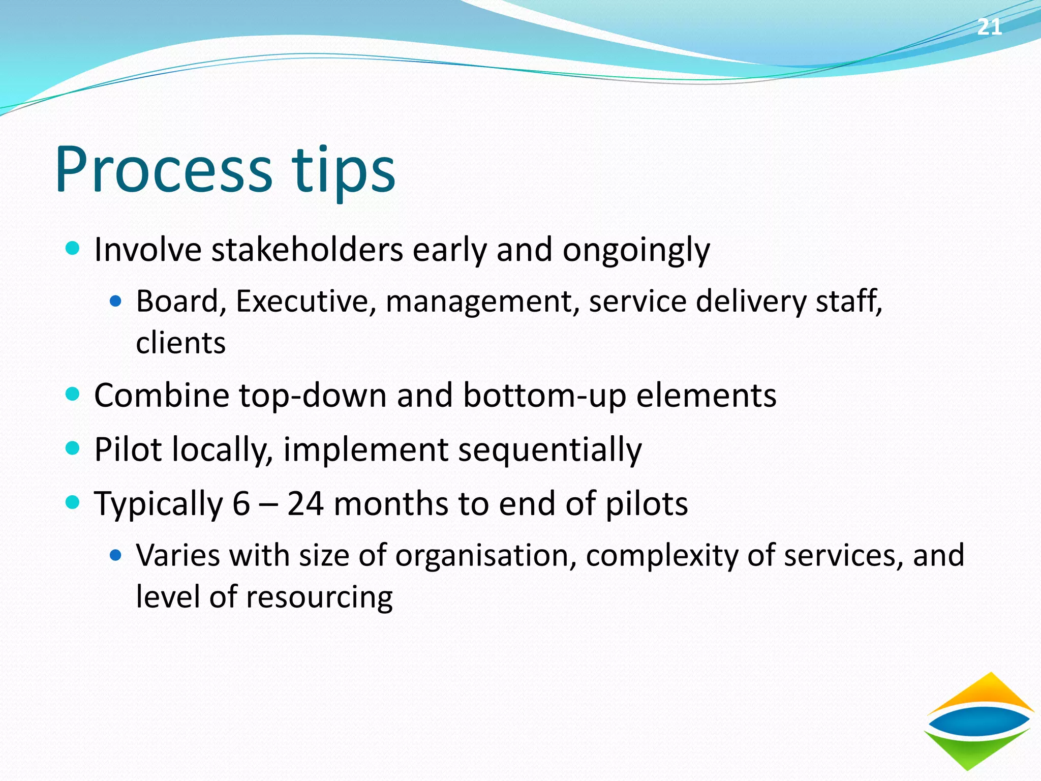 21




Process tips
 Involve stakeholders early and ongoingly
    Board, Executive, management, service delivery staff,
     clients
 Combine top-down and bottom-up elements
 Pilot locally, implement sequentially
 Typically 6 – 24 months to end of pilots
    Varies with size of organisation, complexity of services, and
     level of resourcing
 