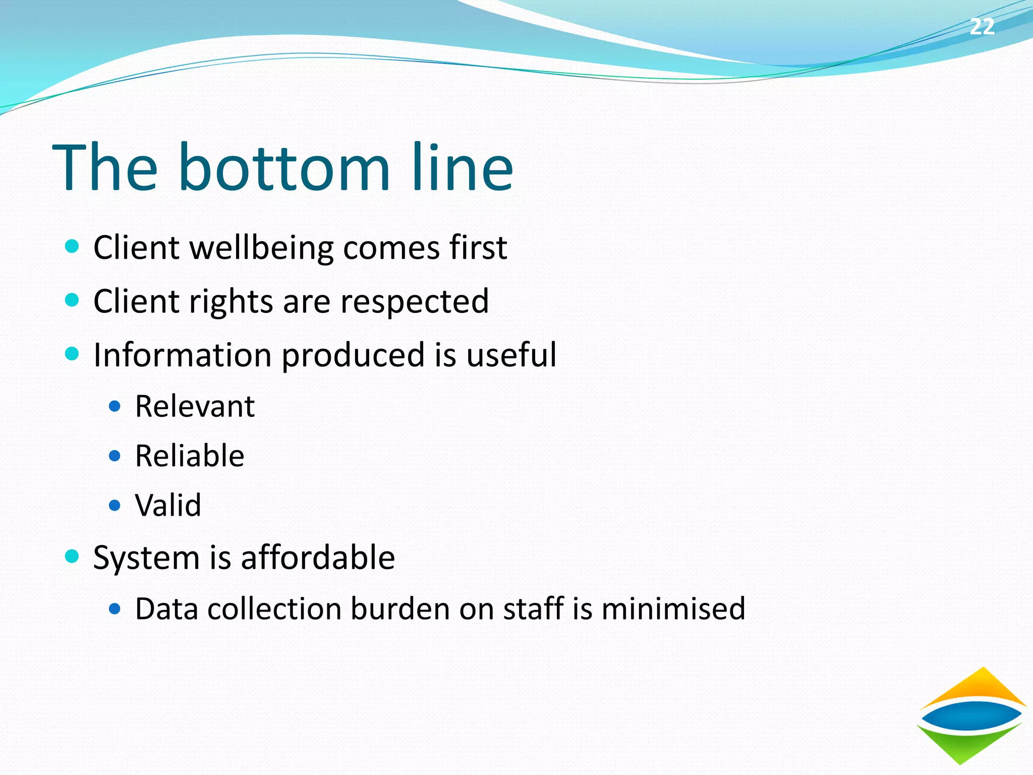 22




The bottom line
 Client wellbeing comes first
 Client rights are respected
 Information produced is useful
    Relevant
    Reliable
    Valid
 System is affordable
    Data collection burden on staff is minimised
 
