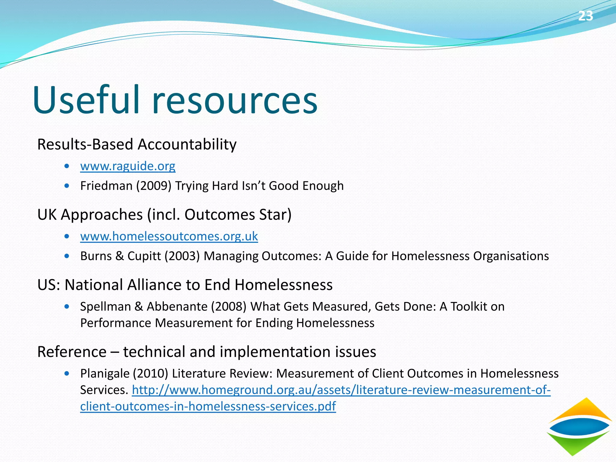 23




Useful resources
Results-Based Accountability
    www.raguide.org
    Friedman (2009) Trying Hard Isn’t Good Enough

UK Approaches (incl. Outcomes Star)
    www.homelessoutcomes.org.uk
    Burns & Cupitt (2003) Managing Outcomes: A Guide for Homelessness Organisations

US: National Alliance to End Homelessness
    Spellman & Abbenante (2008) What Gets Measured, Gets Done: A Toolkit on
      Performance Measurement for Ending Homelessness

Reference – technical and implementation issues
    Planigale (2010) Literature Review: Measurement of Client Outcomes in Homelessness
      Services. http://www.homeground.org.au/assets/literature-review-measurement-of-
      client-outcomes-in-homelessness-services.pdf
 