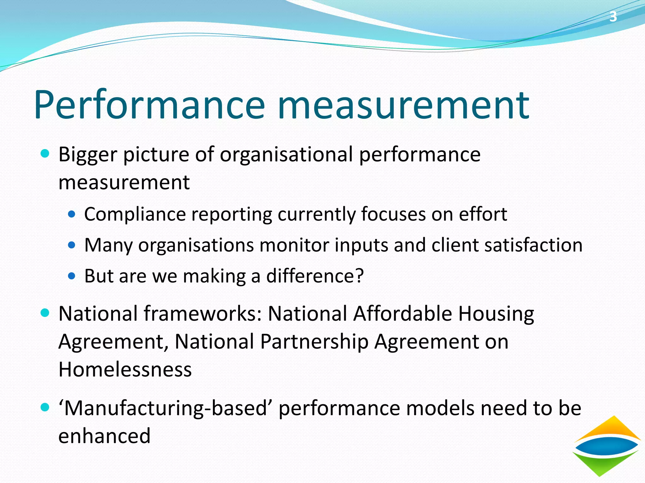 3




Performance measurement
 Bigger picture of organisational performance
  measurement
   Compliance reporting currently focuses on effort
   Many organisations monitor inputs and client satisfaction
   But are we making a difference?

 National frameworks: National Affordable Housing
  Agreement, National Partnership Agreement on
  Homelessness
 ‘Manufacturing-based’ performance models need to be
  enhanced
 
