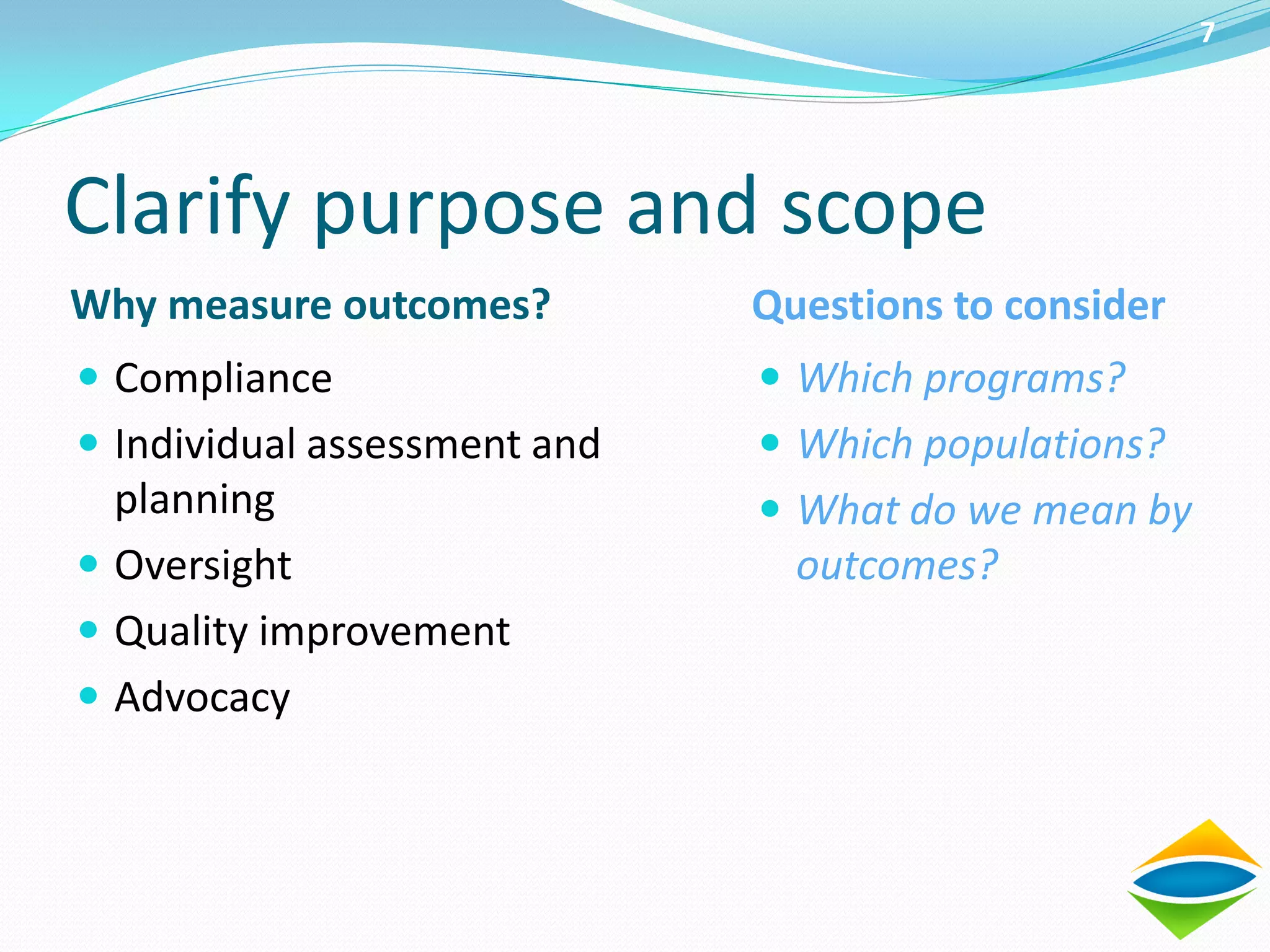 7




Clarify purpose and scope
Why measure outcomes?         Questions to consider
 Compliance                   Which programs?
 Individual assessment and    Which populations?
  planning                     What do we mean by
 Oversight                     outcomes?
 Quality improvement
 Advocacy
 