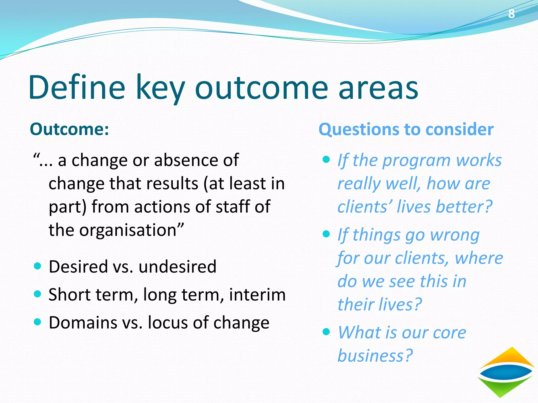 8




Define key outcome areas
Outcome:                              Questions to consider
“... a change or absence of            If the program works
   change that results (at least in     really well, how are
   part) from actions of staff of       clients’ lives better?
   the organisation”                   If things go wrong
 Desired vs. undesired                 for our clients, where
                                        do we see this in
 Short term, long term, interim
                                        their lives?
 Domains vs. locus of change
                                       What is our core
                                        business?
 