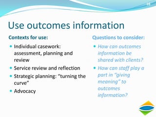 16




Use outcomes information
Contexts for use:                    Questions to consider:
 Individual casework:                How can outcomes
  assessment, planning and             information be
  review                               shared with clients?
 Service review and reflection       How can staff play a
 Strategic planning: “turning the     part in “giving
  curve”                               meaning” to
 Advocacy
                                       outcomes
                                       information?
 