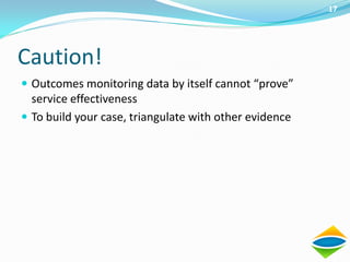 17




Caution!
 Outcomes monitoring data by itself cannot “prove”
  service effectiveness
 To build your case, triangulate with other evidence
 