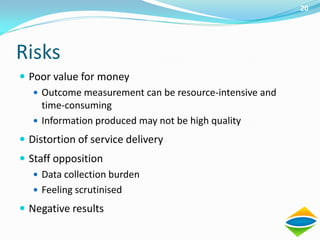 20




Risks
 Poor value for money
    Outcome measurement can be resource-intensive and
     time-consuming
    Information produced may not be high quality

 Distortion of service delivery
 Staff opposition
    Data collection burden
    Feeling scrutinised

 Negative results
 