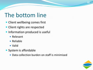 22




The bottom line
 Client wellbeing comes first
 Client rights are respected
 Information produced is useful
    Relevant
    Reliable
    Valid
 System is affordable
    Data collection burden on staff is minimised
 