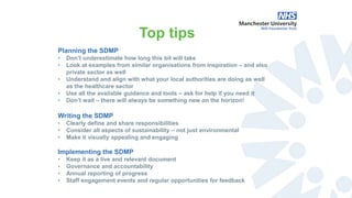 Planning the SDMP
• Don’t underestimate how long this bit will take
• Look at examples from similar organisations from inspiration – and also
private sector as well
• Understand and align with what your local authorities are doing as well
as the healthcare sector
• Use all the available guidance and tools – ask for help if you need it
• Don’t wait – there will always be something new on the horizon!
Writing the SDMP
• Clearly define and share responsibilities
• Consider all aspects of sustainability – not just environmental
• Make it visually appealing and engaging
Implementing the SDMP
• Keep it as a live and relevant document
• Governance and accountability
• Annual reporting of progress
• Staff engagement events and regular opportunities for feedback
Top tips
 