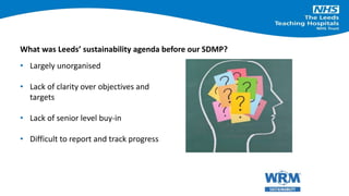 • Largely unorganised
• Lack of clarity over objectives and
targets
• Lack of senior level buy-in
• Difficult to report and track progress
What was Leeds’ sustainability agenda before our SDMP?
 