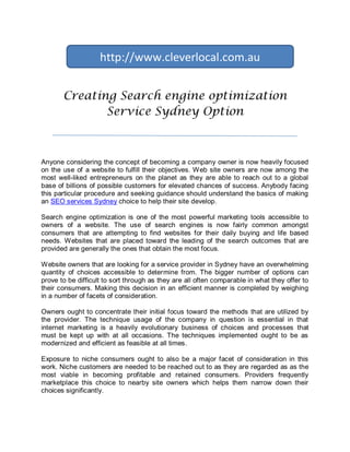 http://www.cleverlocal.com.au


       Creating Search engine optimization
              Service Sydney Option



Anyone considering the concept of becoming a company owner is now heavily focused
on the use of a website to fulfill their objectives. Web site owners are now among the
most well-liked entrepreneurs on the planet as they are able to reach out to a global
base of billions of possible customers for elevated chances of success. Anybody facing
this particular procedure and seeking guidance should understand the basics of making
an SEO services Sydney choice to help their site develop.

Search engine optimization is one of the most powerful marketing tools accessible to
owners of a website. The use of search engines is now fairly common amongst
consumers that are attempting to find websites for their daily buying and life based
needs. Websites that are placed toward the leading of the search outcomes that are
provided are generally the ones that obtain the most focus.

Website owners that are looking for a service provider in Sydney have an overwhelming
quantity of choices accessible to determine from. The bigger number of options can
prove to be difficult to sort through as they are all often comparable in what they offer to
their consumers. Making this decision in an efficient manner is completed by weighing
in a number of facets of consideration.

Owners ought to concentrate their initial focus toward the methods that are utilized by
the provider. The technique usage of the company in question is essential in that
internet marketing is a heavily evolutionary business of choices and processes that
must be kept up with at all occasions. The techniques implemented ought to be as
modernized and efficient as feasible at all times.

Exposure to niche consumers ought to also be a major facet of consideration in this
work. Niche customers are needed to be reached out to as they are regarded as as the
most viable in becoming profitable and retained consumers. Providers frequently
marketplace this choice to nearby site owners which helps them narrow down their
choices significantly.
 