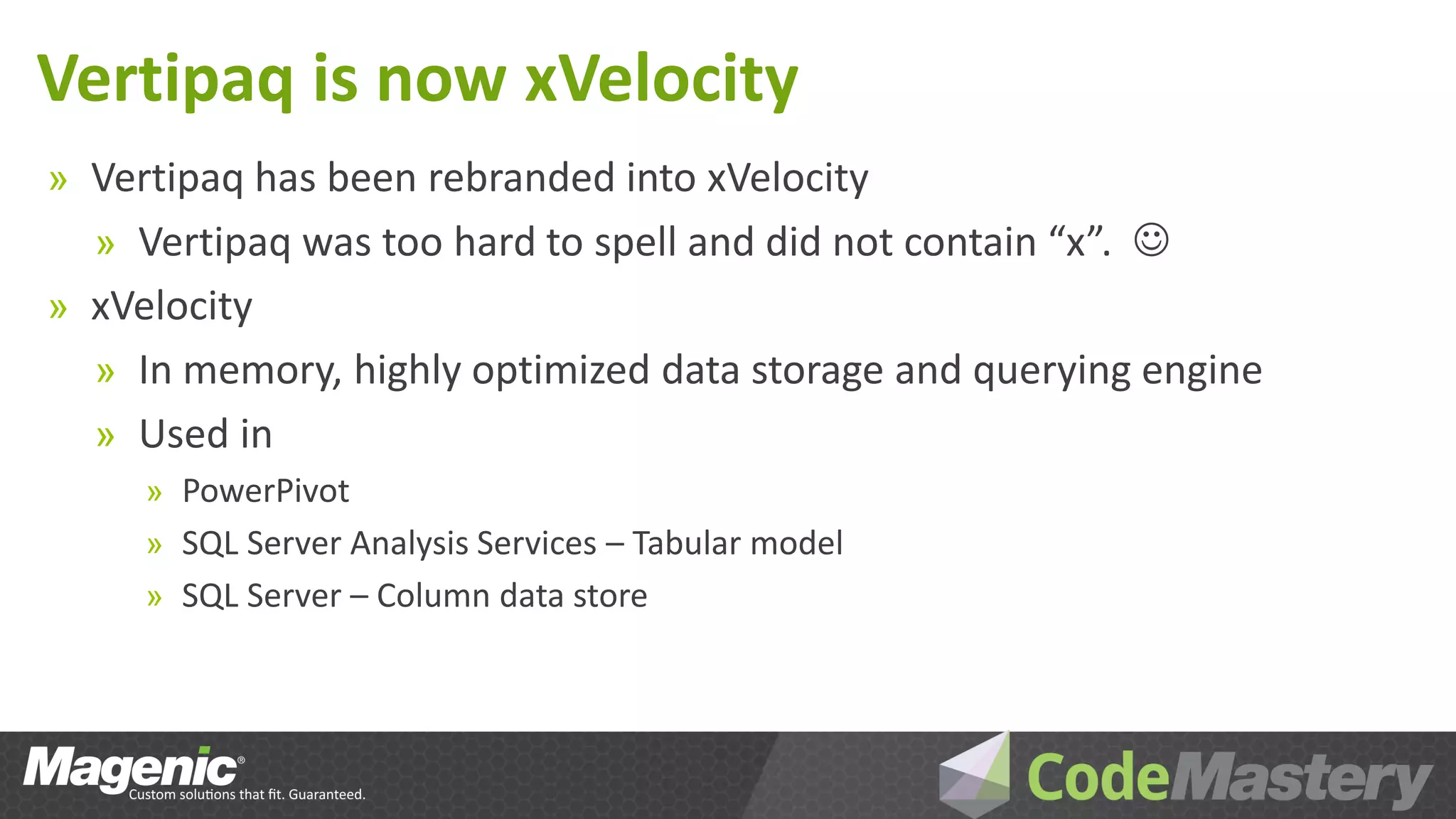 Vertipaq is now xVelocity
» Vertipaq has been rebranded into xVelocity
  » Vertipaq was too hard to spell and did not contain “x”. 
» xVelocity
  » In memory, highly optimized data storage and querying engine
  » Used in
     » PowerPivot
     » SQL Server Analysis Services – Tabular model
     » SQL Server – Column data store
 
