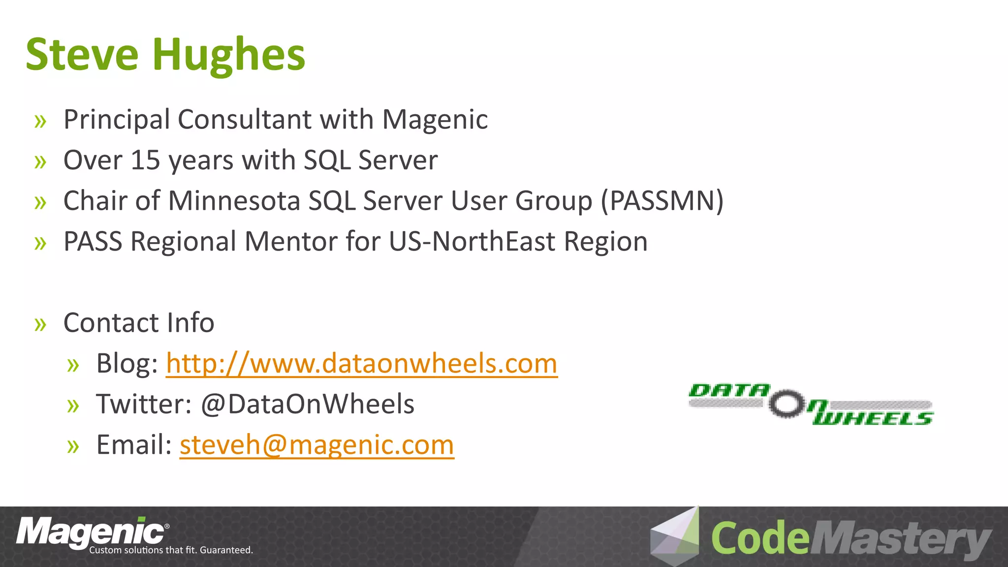 Steve Hughes
»   Principal Consultant with Magenic
»   Over 15 years with SQL Server
»   Chair of Minnesota SQL Server User Group (PASSMN)
»   PASS Regional Mentor for US-NorthEast Region

» Contact Info
  » Blog: http://www.dataonwheels.com
  » Twitter: @DataOnWheels
  » Email: steveh@magenic.com
 