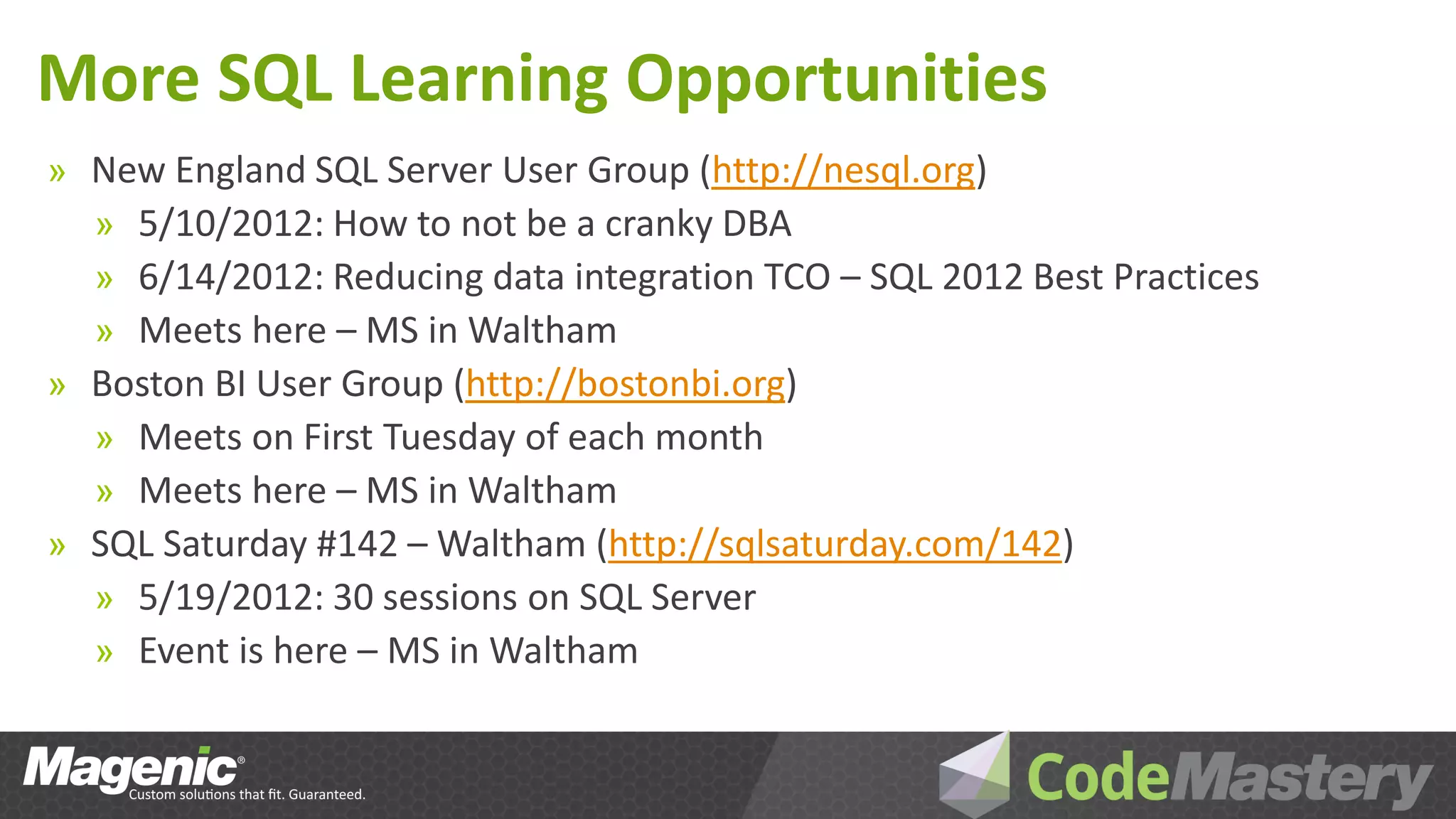 More SQL Learning Opportunities
» New England SQL Server User Group (http://nesql.org)
  » 5/10/2012: How to not be a cranky DBA
  » 6/14/2012: Reducing data integration TCO – SQL 2012 Best Practices
  » Meets here – MS in Waltham
» Boston BI User Group (http://bostonbi.org)
  » Meets on First Tuesday of each month
  » Meets here – MS in Waltham
» SQL Saturday #142 – Waltham (http://sqlsaturday.com/142)
  » 5/19/2012: 30 sessions on SQL Server
  » Event is here – MS in Waltham
 
