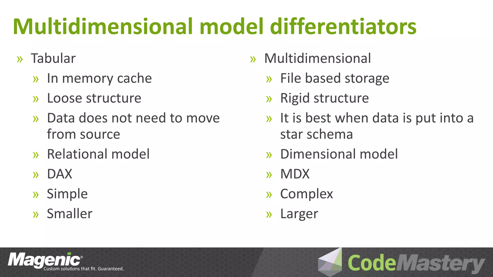 Multidimensional model differentiators
» Tabular                        » Multidimensional
  » In memory cache                » File based storage
  » Loose structure                » Rigid structure
  » Data does not need to move     » It is best when data is put into a
      from source                      star schema
  »   Relational model             »   Dimensional model
  »   DAX                          »   MDX
  »   Simple                       »   Complex
  »   Smaller                      »   Larger
 