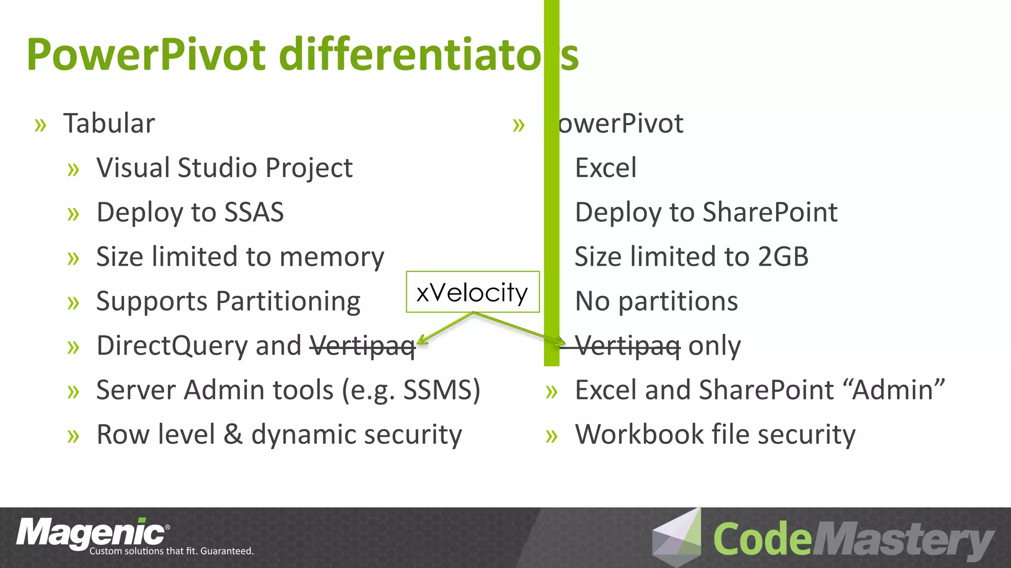 PowerPivot differentiators
» Tabular                             » PowerPivot
  » Visual Studio Project               » Excel
  » Deploy to SSAS                      » Deploy to SharePoint
  » Size limited to memory              » Size limited to 2GB
  » Supports Partitioning      xVelocity »No partitions
  » DirectQuery and Vertipaq            » Vertipaq only
  » Server Admin tools (e.g. SSMS)      » Excel and SharePoint “Admin”
  » Row level & dynamic security        » Workbook file security
 